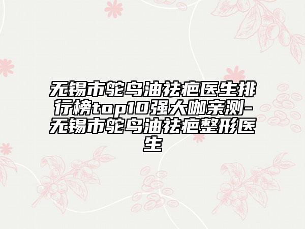 无锡市鸵鸟油祛疤医生排行榜top10强大咖亲测-无锡市鸵鸟油祛疤整形医生