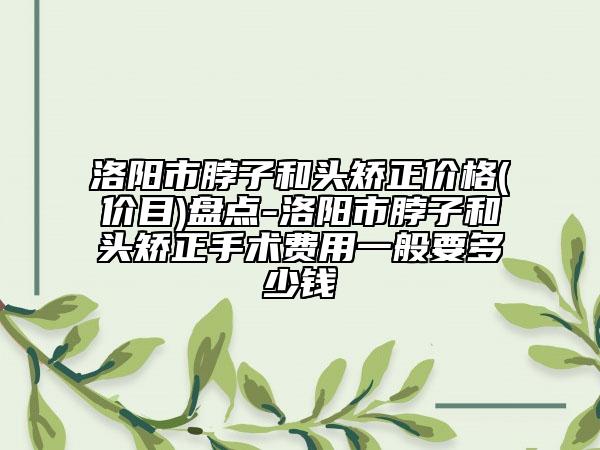 洛阳市脖子和头矫正价格(价目)盘点-洛阳市脖子和头矫正手术费用一般要多少钱