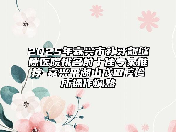 2025年嘉兴市补牙龈缝隙医院排名前十佳专家推荐-嘉兴平湖山成口腔诊所操作娴熟
