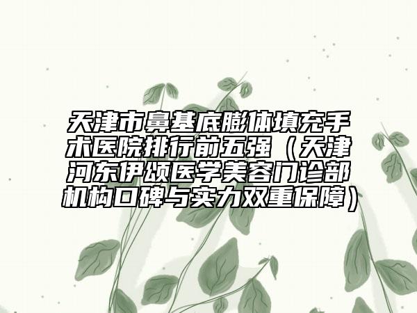 天津市鼻基底膨体填充手术医院排行前五强（天津河东伊颂医学美容门诊部机构口碑与实力双重保障）