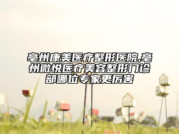 亳州康美医疗整形医院,亳州微悦医疗美容整形门诊部哪位专家更厉害
