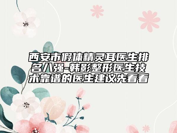 西安市假体精灵耳医生排名八强-韩影整形医生技术靠谱的医生建议先看看