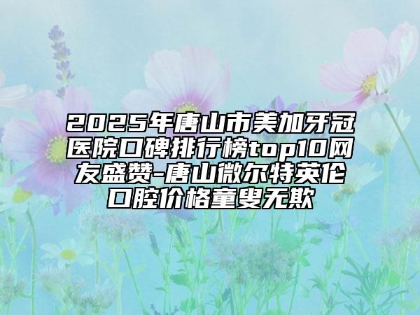 2025年唐山市美加牙冠医院口碑排行榜top10网友盛赞-唐山微尔特英伦口腔价格童叟无欺