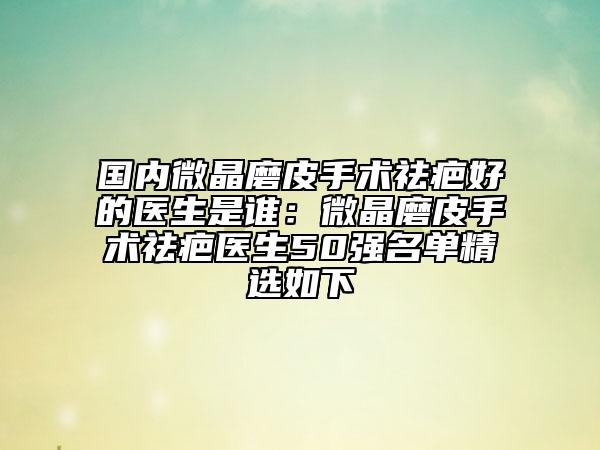 国内微晶磨皮手术祛疤好的医生是谁：微晶磨皮手术祛疤医生50强名单精选如下