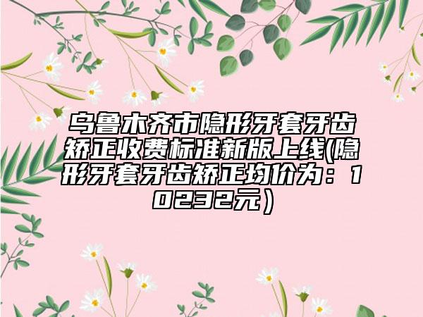 乌鲁木齐市隐形牙套牙齿矫正收费标准新版上线(隐形牙套牙齿矫正均价为：10232元）