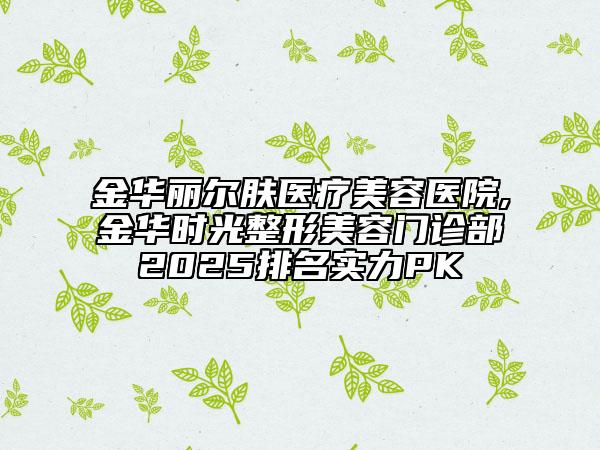 金华丽尔肤医疗美容医院,金华时光整形美容门诊部2025排名实力PK
