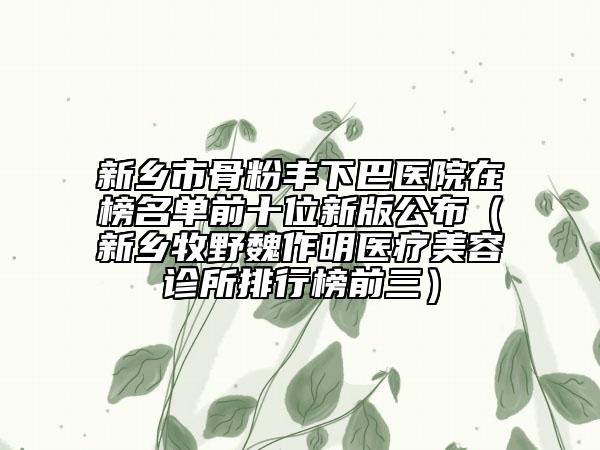 新乡市骨粉丰下巴医院在榜名单前十位新版公布（新乡牧野魏作明医疗美容诊所排行榜前三）