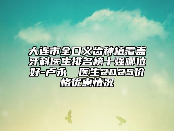 大连市全口义齿种植覆盖牙科医生排名榜十强哪位好-卢永祐‌医生2025价格优惠情况