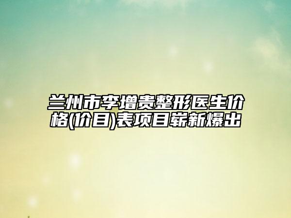 兰州市李增贵整形医生价格(价目)表项目崭新爆出