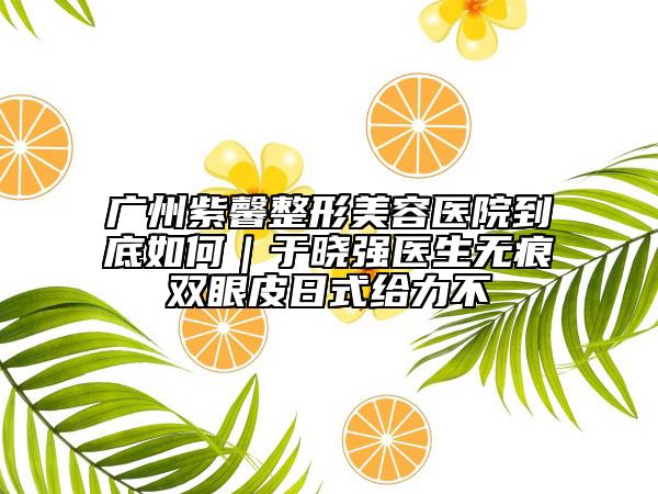 广州紫馨整形美容医院到底如何｜于晓强医生无痕双眼皮日式给力不