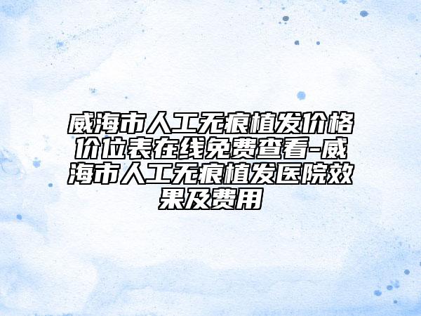 威海市人工无痕植发价格价位表在线免费查看-威海市人工无痕植发医院效果及费用