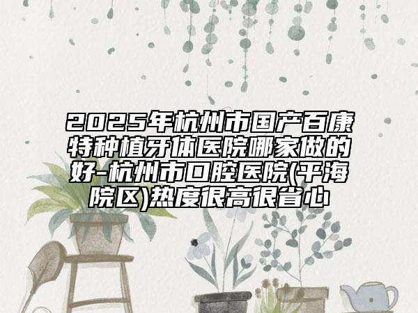 2025年杭州市国产百康特种植牙体医院哪家做的好-杭州市口腔医院(平海院区)热度很高很省心