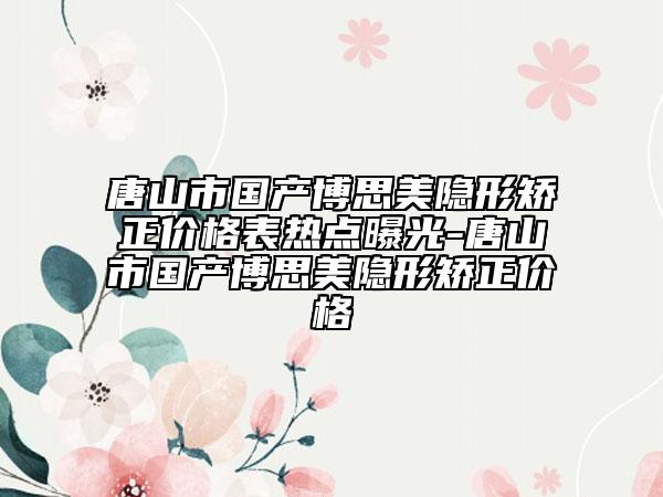 唐山市国产博思美隐形矫正价格表热点曝光-唐山市国产博思美隐形矫正价格