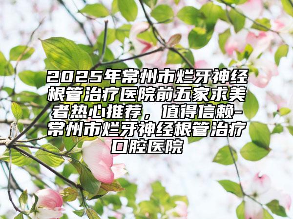 2025年常州市烂牙神经根管治疗医院前五家求美者热心推荐，值得信赖-常州市烂牙神经根管治疗口腔医院