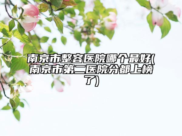 南京市整容医院哪个最好(南京市第二医院分都上榜了)