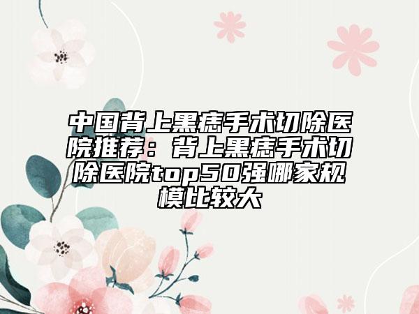 中国背上黑痣手术切除医院推荐：背上黑痣手术切除医院top50强哪家规模比较大