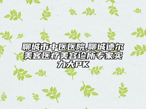 聊城市中医医院,聊城德尔美客医疗美容诊所专家实力大PK