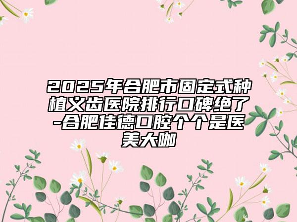 2025年合肥市固定式种植义齿医院排行口碑绝了-合肥佳德口腔个个是医美大咖