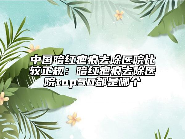 中国暗红疤痕去除医院比较正规：暗红疤痕去除医院top50都是哪个