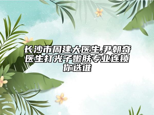 长沙市周建大医生,尹朝奇医生打光子嫩肤专业连锁你选谁