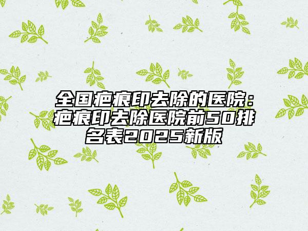全国疤痕印去除的医院：疤痕印去除医院前50排名表2025新版