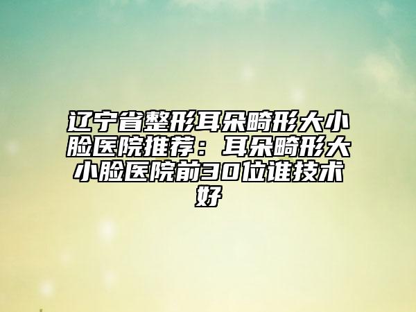 辽宁省整形耳朵畸形大小脸医院推荐：耳朵畸形大小脸医院前30位谁技术好