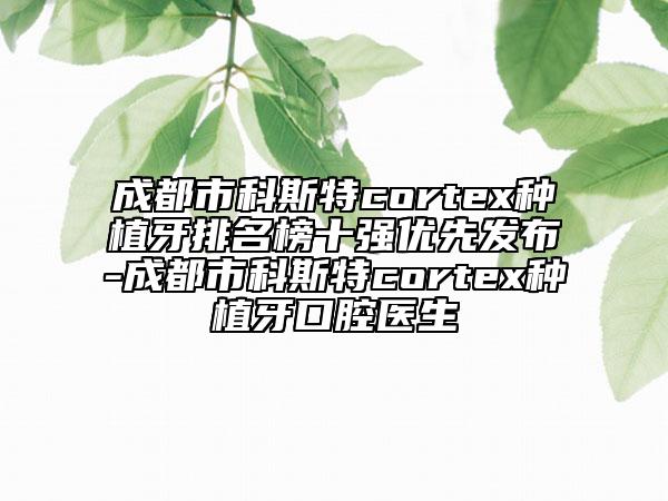 成都市科斯特cortex种植牙排名榜十强优先发布-成都市科斯特cortex种植牙口腔医生