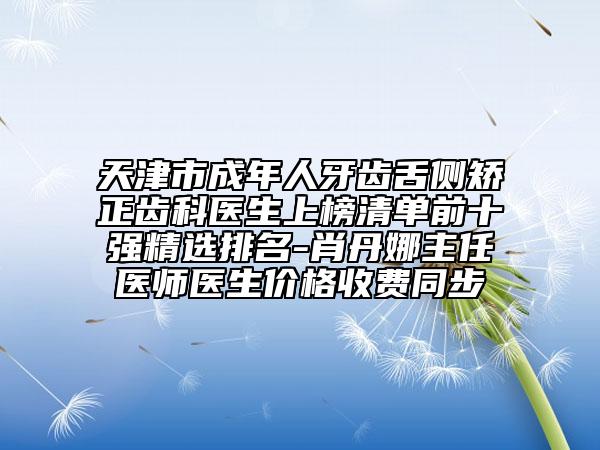 天津市成年人牙齿舌侧矫正齿科医生上榜清单前十强精选排名-肖丹娜主任医师医生价格收费同步