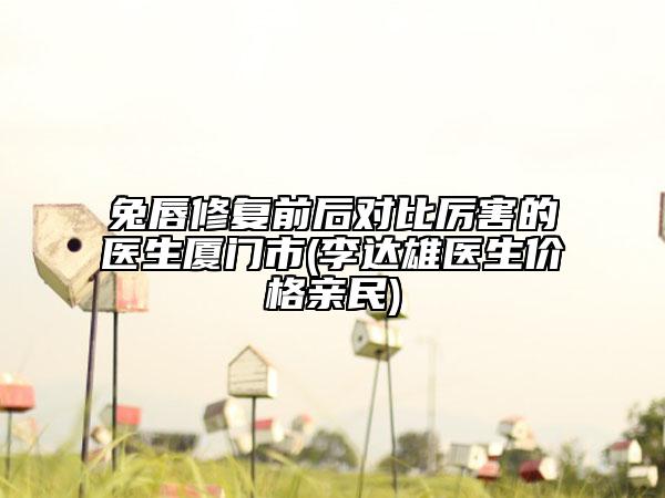 兔唇修复前后对比厉害的医生厦门市(李达雄医生价格亲民)