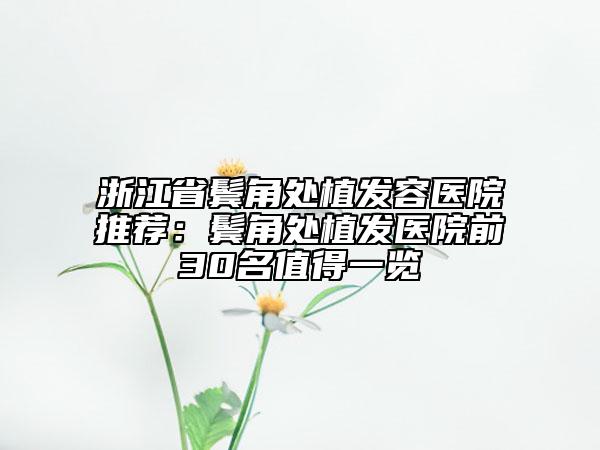 浙江省鬓角处植发容医院推荐：鬓角处植发医院前30名值得一览