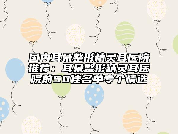 国内耳朵整形精灵耳医院推荐：耳朵整形精灵耳医院前50佳名单专个精选