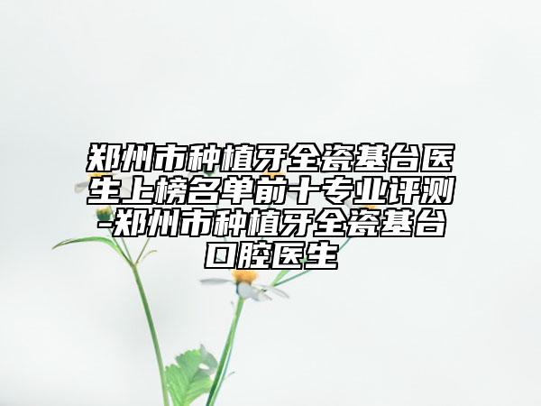 郑州市种植牙全瓷基台医生上榜名单前十专业评测-郑州市种植牙全瓷基台口腔医生