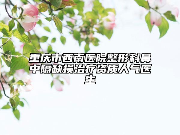 重庆市西南医院整形科鼻中隔缺损治疗资质人气医生