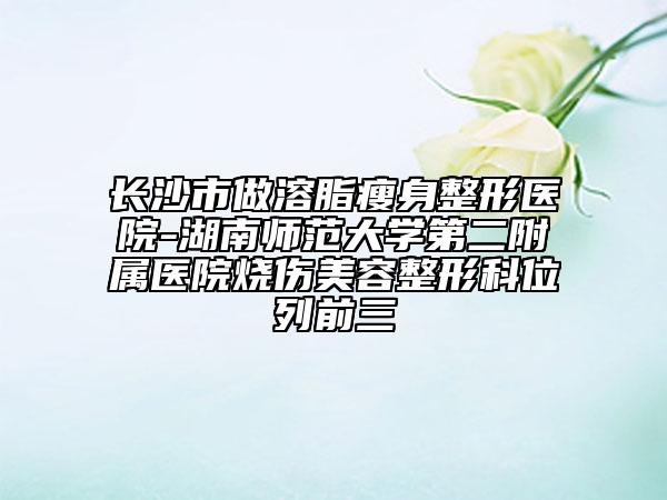 长沙市做溶脂瘦身整形医院-湖南师范大学第二附属医院烧伤美容整形科位列前三
