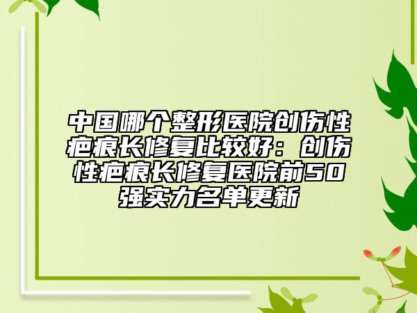 中国哪个整形医院创伤性疤痕长修复比较好：创伤性疤痕长修复医院前50强实力名单更新