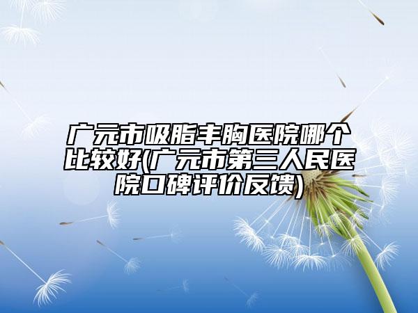 广元市吸脂丰胸医院哪个比较好(广元市第三人民医院口碑评价反馈)