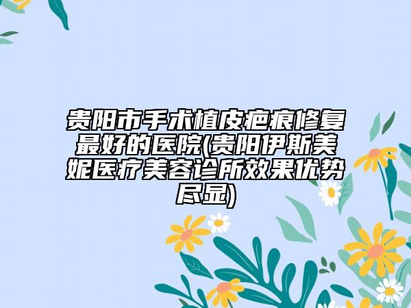 贵阳市手术植皮疤痕修复最好的医院(贵阳伊斯美妮医疗美容诊所效果优势尽显)