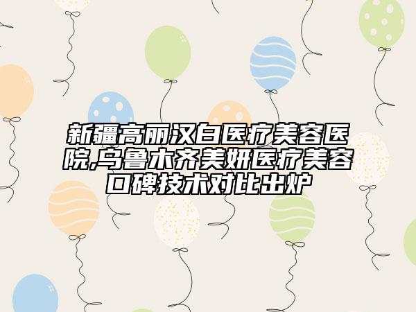 新疆高丽汉白医疗美容医院,乌鲁木齐美妍医疗美容口碑技术对比出炉