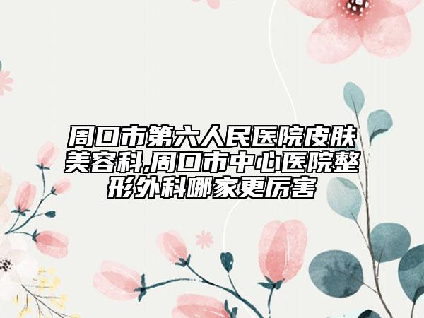 周口市第六人民医院皮肤美容科,周口市中心医院整形外科哪家更厉害