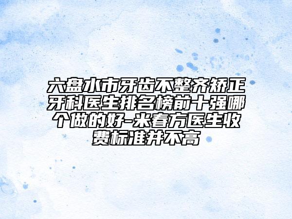 六盘水市牙齿不整齐矫正牙科医生排名榜前十强哪个做的好-米春方医生收费标准并不高