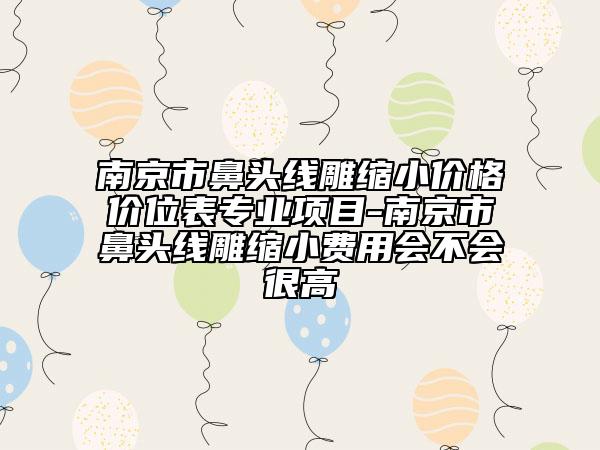 南京市鼻头线雕缩小价格价位表专业项目-南京市鼻头线雕缩小费用会不会很高