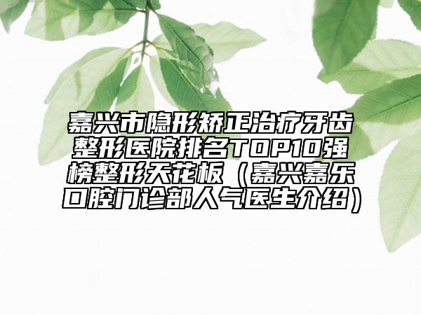 嘉兴市隐形矫正治疗牙齿整形医院排名TOP10强榜整形天花板（嘉兴嘉乐口腔门诊部人气医生介绍）