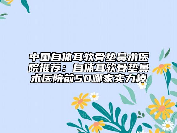 中国自体耳软骨垫鼻术医院推荐：自体耳软骨垫鼻术医院前50哪家实力棒