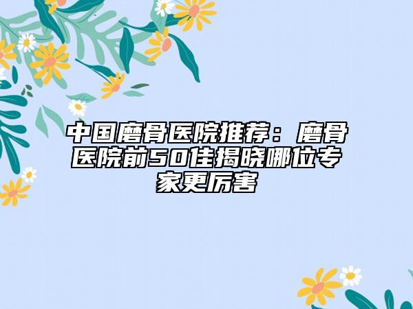 中国磨骨医院推荐：磨骨医院前50佳揭晓哪位专家更厉害
