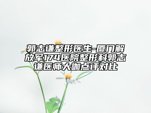 郭志谦整形医生-厦门解放军174医院整形科郭志谦医师大咖点评对比