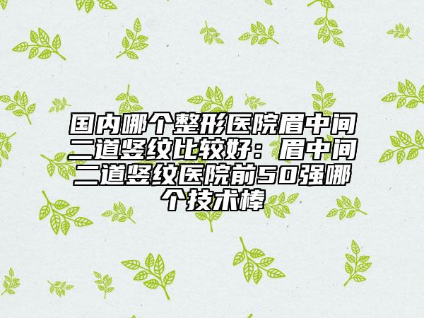 国内哪个整形医院眉中间二道竖纹比较好：眉中间二道竖纹医院前50强哪个技术棒