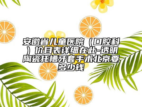 安徽省儿童医院（口腔科）价目表详细在此-透明陶瓷托槽牙套手术北京要多少钱