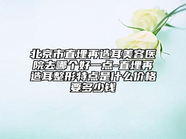北京市直埋再造耳美容医院去哪个好一点-直埋再造耳整形特点是什么价格要多少钱