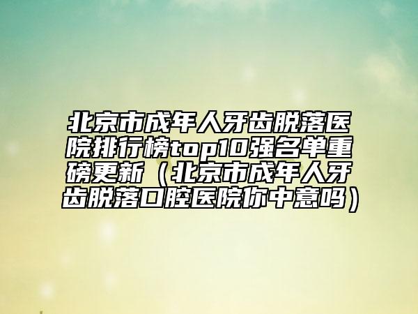北京市成年人牙齿脱落医院排行榜top10强名单重磅更新（北京市成年人牙齿脱落口腔医院你中意吗）