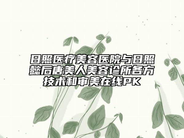 日照医疗美容医院与日照懿后唐美人美容诊所各方技术和审美在线PK